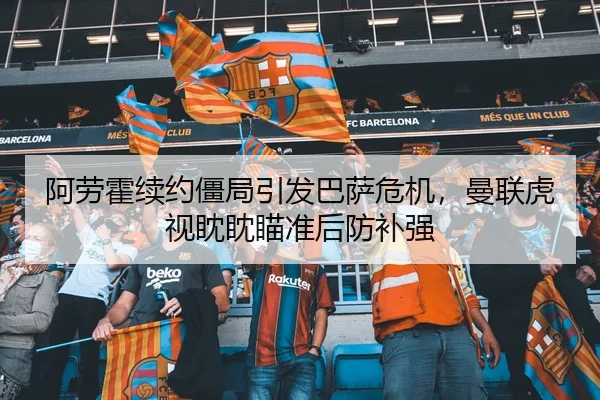 阿劳霍续约僵局引发巴萨危机，曼联虎视眈眈瞄准后防补强