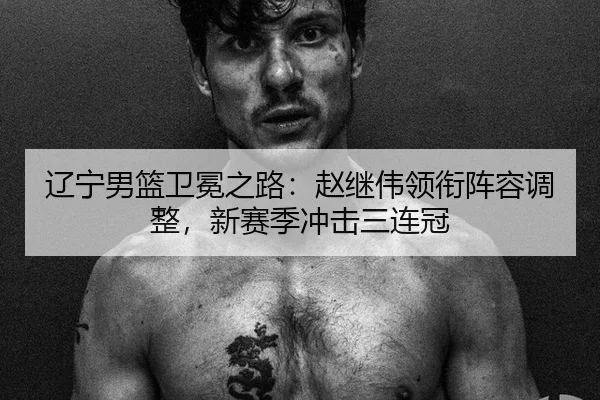 辽宁男篮卫冕之路：赵继伟领衔阵容调整，新赛季冲击三连冠