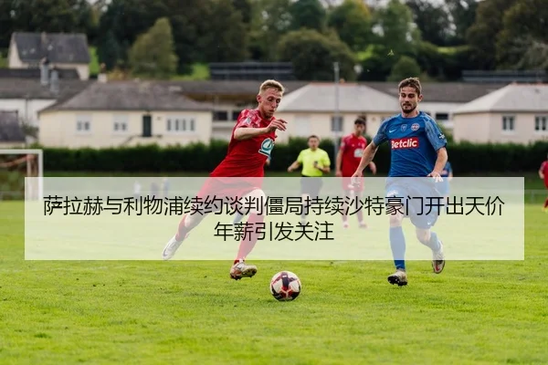 萨拉赫与利物浦续约谈判僵局持续沙特豪门开出天价年薪引发关注