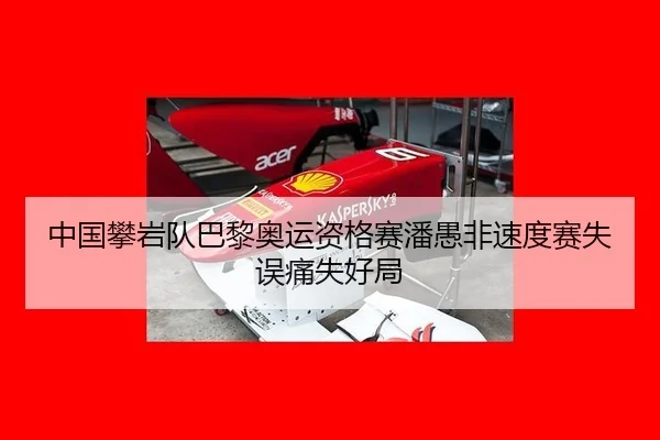 中国攀岩队巴黎奥运资格赛潘愚非速度赛失误痛失好局