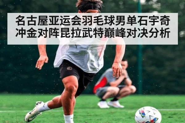 名古屋亚运会羽毛球男单石宇奇冲金对阵昆拉武特巅峰对决分析
